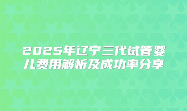 2025年辽宁三代试管婴儿费用解析及成功率分享