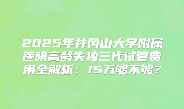 2025年井冈山大学附属医院高龄失独三代试管费用全解析：15万够不够？