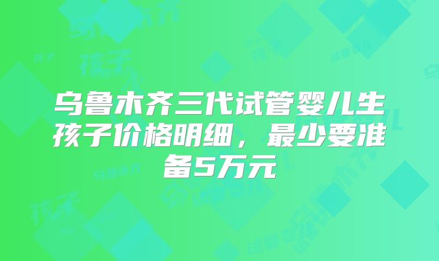 乌鲁木齐三代试管婴儿生孩子价格明细，最少要准备5万元