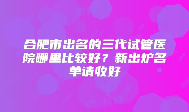 合肥市出名的三代试管医院哪里比较好?新出炉名单请收好