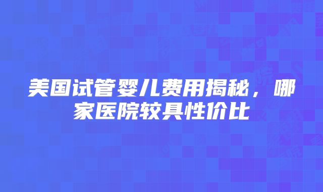 美国试管婴儿费用揭秘，哪家医院较具性价比