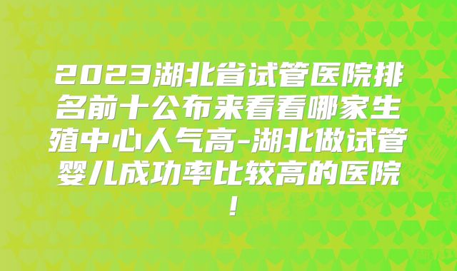 2023湖北省试管医院排名前十公布来看看哪家生殖中心人气高-湖北做试管婴儿成功率比较高的医院!