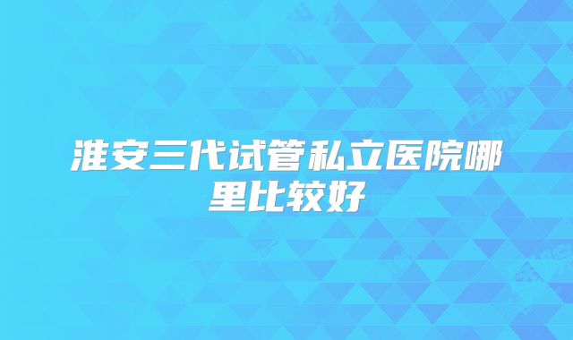淮安三代试管私立医院哪里比较好