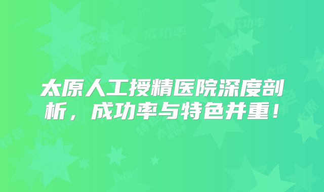 太原人工授精医院深度剖析，成功率与特色并重！
