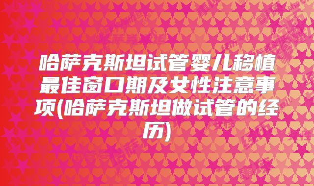 哈萨克斯坦试管婴儿移植最佳窗口期及女性注意事项(哈萨克斯坦做试管的经历)
