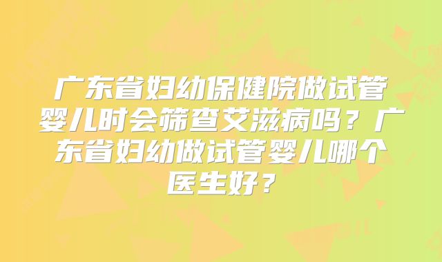 广东省妇幼保健院做试管婴儿时会筛查艾滋病吗？广东省妇幼做试管婴儿哪个医生好？