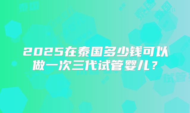 2025在泰国多少钱可以做一次三代试管婴儿？