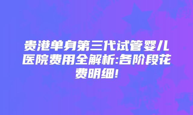 贵港单身第三代试管婴儿医院费用全解析:各阶段花费明细!