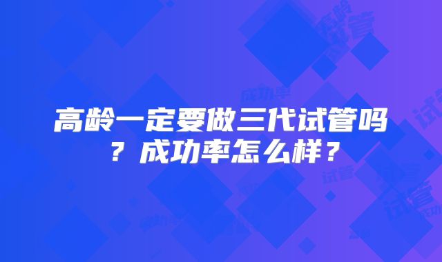 高龄一定要做三代试管吗?成功率怎么样?