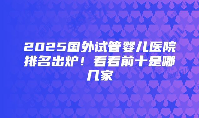 2025国外试管婴儿医院排名出炉！看看前十是哪几家