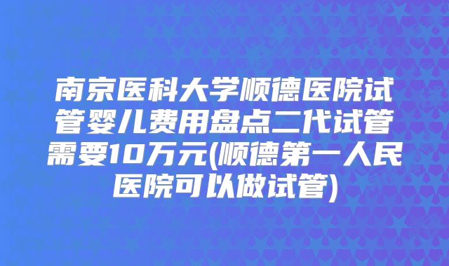 南京医科大学顺德医院试管婴儿费用盘点二代试管需要10万元(顺德第一人民医院可以做试管)