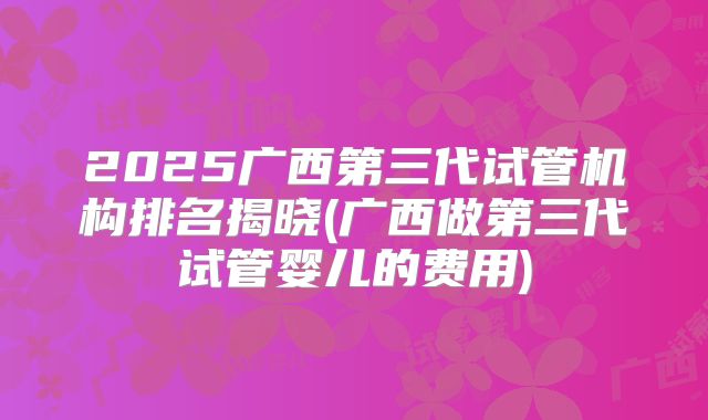 2025广西第三代试管机构排名揭晓(广西做第三代试管婴儿的费用)