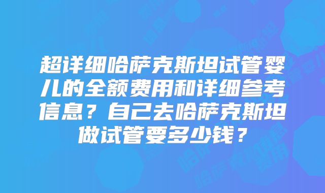 超详细哈萨克斯坦试管婴儿的全额费用和详细参考信息？自己去哈萨克斯坦做试管要多少钱？