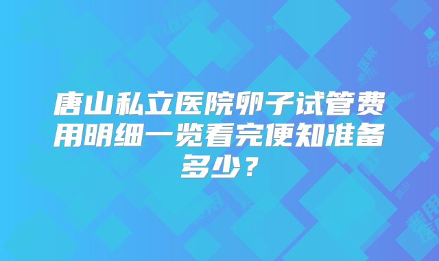 唐山私立医院卵子试管费用明细一览看完便知准备多少？