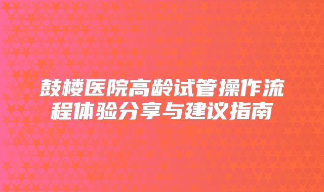 鼓楼医院高龄试管操作流程体验分享与建议指南