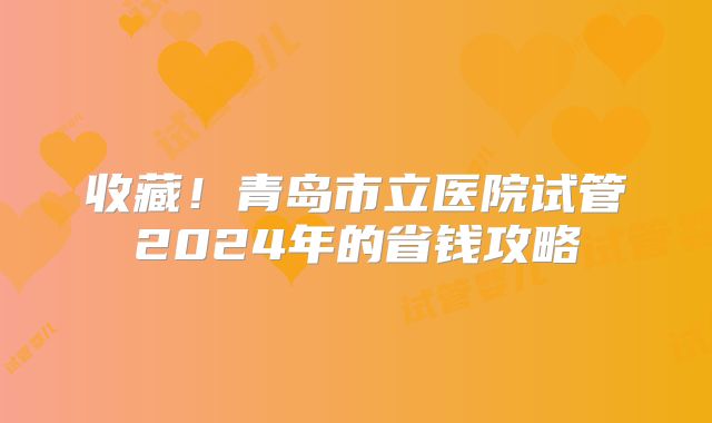 收藏!青岛市立医院试管2024年的省钱攻略
