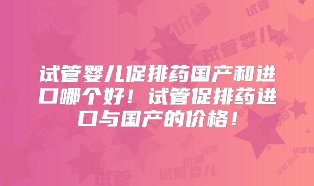 试管婴儿促排药国产和进口哪个好！试管促排药进口与国产的价格！