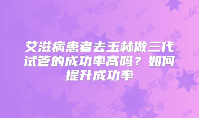 艾滋病患者去玉林做三代试管的成功率高吗？如何提升成功率