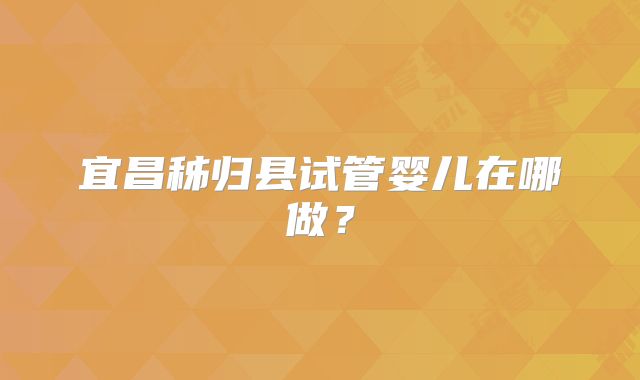 宜昌秭归县试管婴儿在哪做？