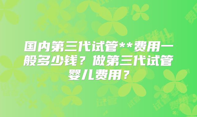 国内第三代试管**费用一般多少钱?做第三代试管婴儿费用?