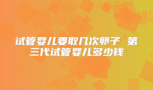 试管婴儿要取几次卵子 第三代试管婴儿多少钱