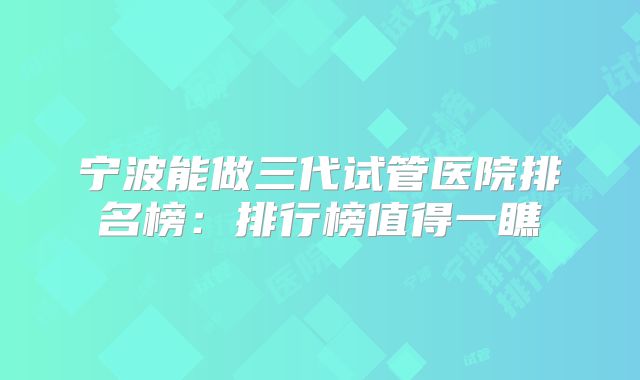 宁波能做三代试管医院排名榜：排行榜值得一瞧