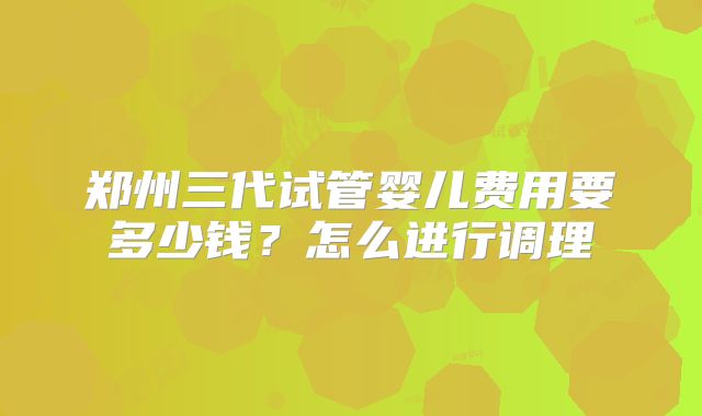 郑州三代试管婴儿费用要多少钱？怎么进行调理
