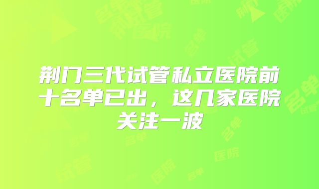 荆门三代试管私立医院前十名单已出，这几家医院关注一波
