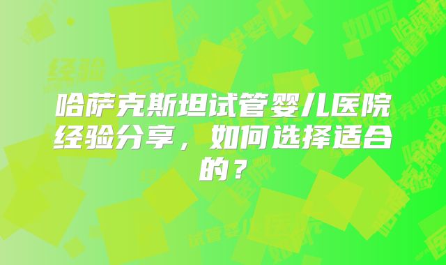 哈萨克斯坦试管婴儿医院经验分享，如何选择适合的？