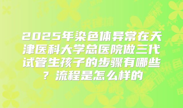 2025年染色体异常在天津医科大学总医院做三代试管生孩子的步骤有哪些？流程是怎么样的