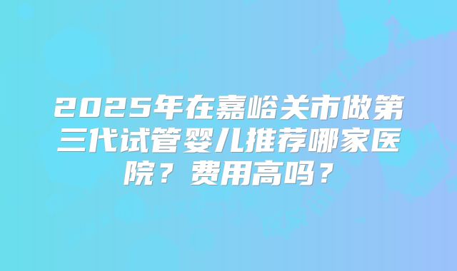 2025年在嘉峪关市做第三代试管婴儿推荐哪家医院？费用高吗？