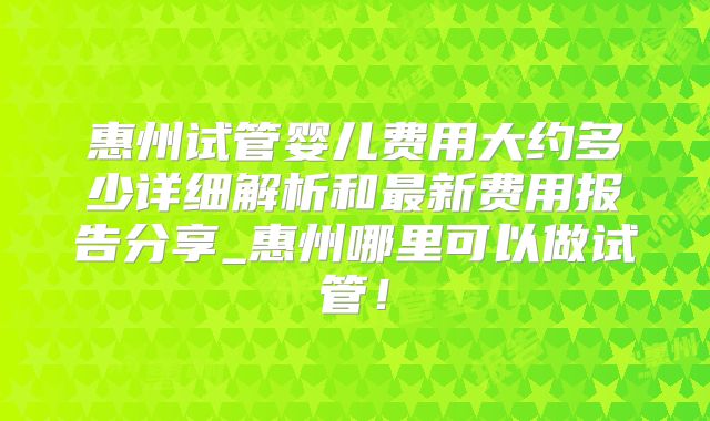 惠州试管婴儿费用大约多少详细解析和最新费用报告分享_惠州哪里可以做试管!