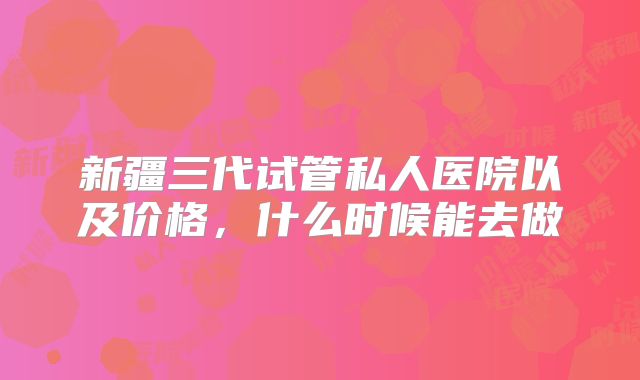 新疆三代试管私人医院以及价格，什么时候能去做