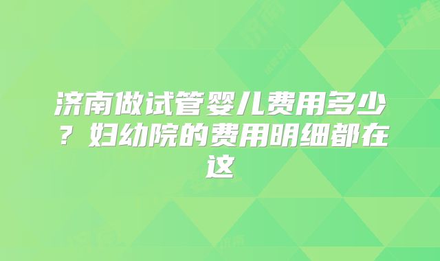 济南做试管婴儿费用多少？妇幼院的费用明细都在这