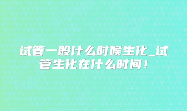 试管一般什么时候生化_试管生化在什么时间!