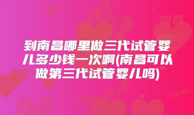 到南昌哪里做三代试管婴儿多少钱一次啊(南昌可以做第三代试管婴儿吗)