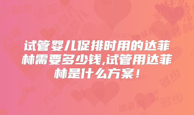 试管婴儿促排时用的达菲林需要多少钱,试管用达菲林是什么方案！