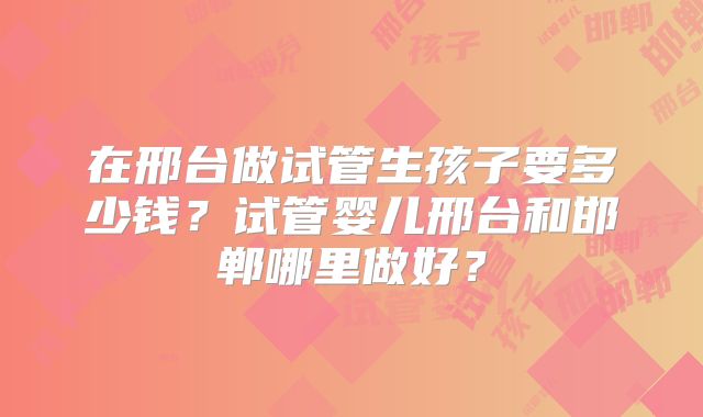在邢台做试管生孩子要多少钱？试管婴儿邢台和邯郸哪里做好？