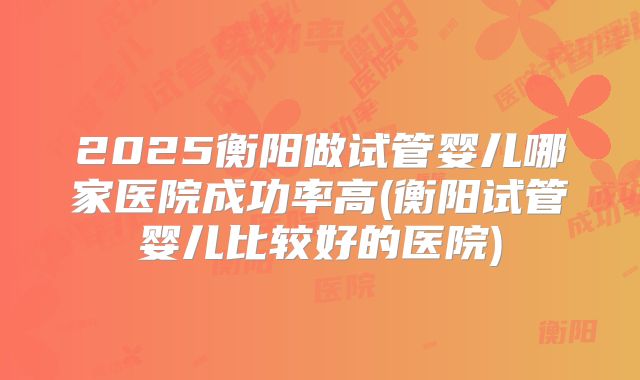 2025衡阳做试管婴儿哪家医院成功率高(衡阳试管婴儿比较好的医院)