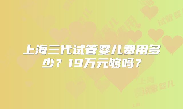 上海三代试管婴儿费用多少？19万元够吗？