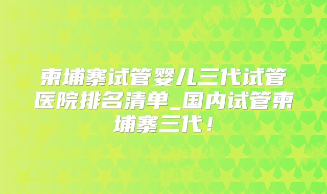 柬埔寨试管婴儿三代试管医院排名清单_国内试管柬埔寨三代!