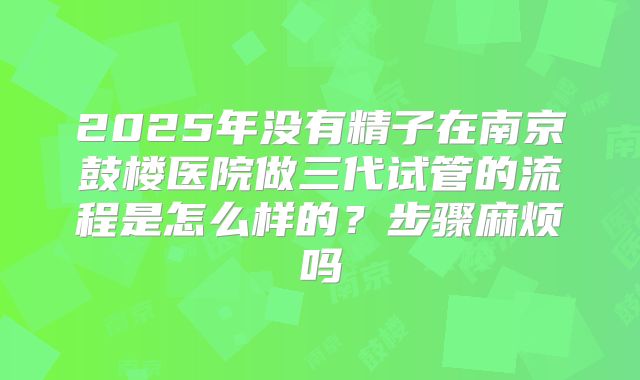 2025年没有精子在南京鼓楼医院做三代试管的流程是怎么样的？步骤麻烦吗
