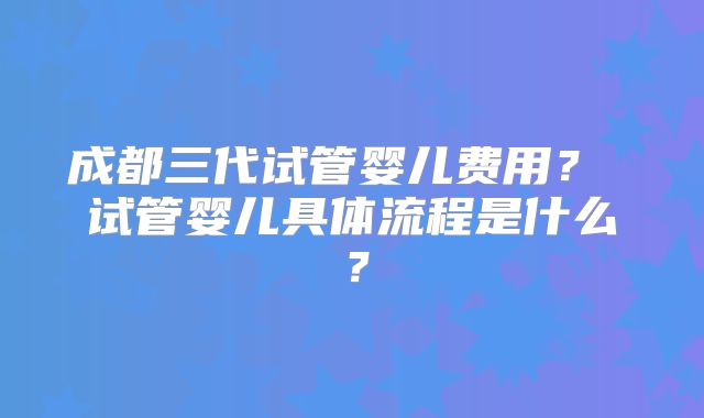 成都三代试管婴儿费用？ 试管婴儿具体流程是什么？
