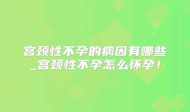 宫颈性不孕的病因有哪些_宫颈性不孕怎么怀孕！