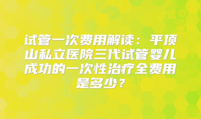 试管一次费用解读:平顶山私立医院三代试管婴儿成功的一次性治疗全费用是多少?