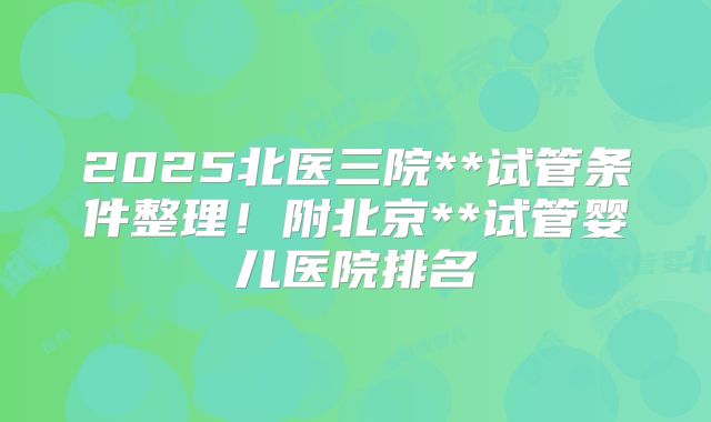 2025北医三院**试管条件整理！附北京**试管婴儿医院排名