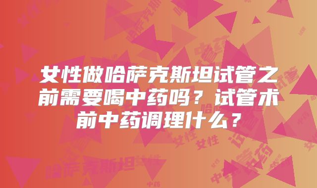 女性做哈萨克斯坦试管之前需要喝中药吗?试管术前中药调理什么?