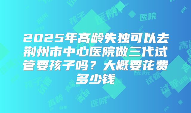 2025年高龄失独可以去荆州市中心医院做三代试管要孩子吗?大概要花费多少钱