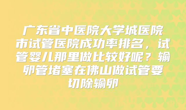 广东省中医院大学城医院市试管医院成功率排名,试管婴儿那里做比较好呢?输卵管堵塞在佛山做试管要切除输卵