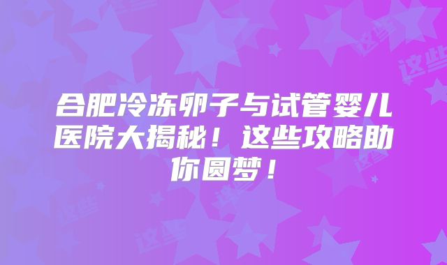 合肥冷冻卵子与试管婴儿医院大揭秘！这些攻略助你圆梦！